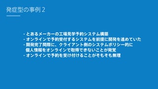 - とあるメーカーの工場見学予約システム構築
- オンラインで予約受付するシステムを前提に開発を進めていた
- 開発完了間際に、クライアント側のシステムポリシー的に 
個人情報をオンラインで取得できないことが発覚
- オンラインで予約を受け付けることがそもそも無理
発症型の事例２
 