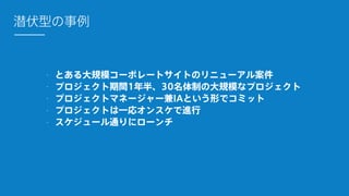 - とある大規模コーポレートサイトのリニューアル案件
- プロジェクト期間1年半、30名体制の大規模なプロジェクト
- プロジェクトマネージャー兼IAという形でコミット
- プロジェクトは一応オンスケで進行
- スケジュール通りにローンチ
潜伏型の事例
 