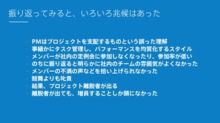 - PMはプロジェクトを支配するものという誤った理解
- 事細かにタスク管理し、パフォーマンスを均質化するスタイル
- メンバーが社内の定例会に参加しなくなったり、参加率が低い
- のちに振り返ると明らかに社内のチームの雰囲気がよくなかった
- メンバーの不満の声などを拾い上げられなかった
- 鼓舞よりも叱責
- 結果、プロジェクト離脱者が出る
- 離脱者が出ても、増員することしか頭になかった
振り返ってみると、いろいろ兆候はあった
 