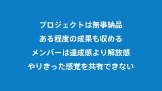 プロジェクトは無事納品
ある程度の成果も収める
メンバーは達成感より解放感
やりきった感覚を共有できない
 