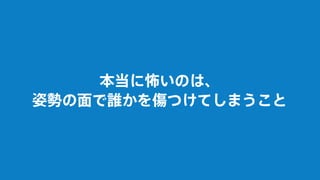 本当に怖いのは、
姿勢の面で誰かを傷つけてしまうこと
 