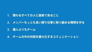 関わるすべての人に誠実であること
個人よりもチーム
チームの中の対話を最大化するコミュニケーション
メンバーもっとも良い顔で仕事に取り組める環境を作る
1.
2.
3.
4.
 