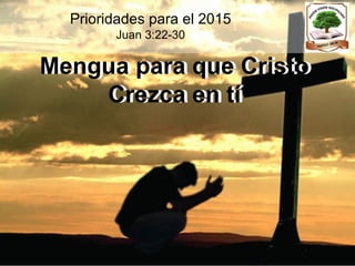 Mengua para que Cristo
Crezca en tí
Prioridades para el 2015
Juan 3:22-30
Mengua para que Cristo
Crezca en tí
 