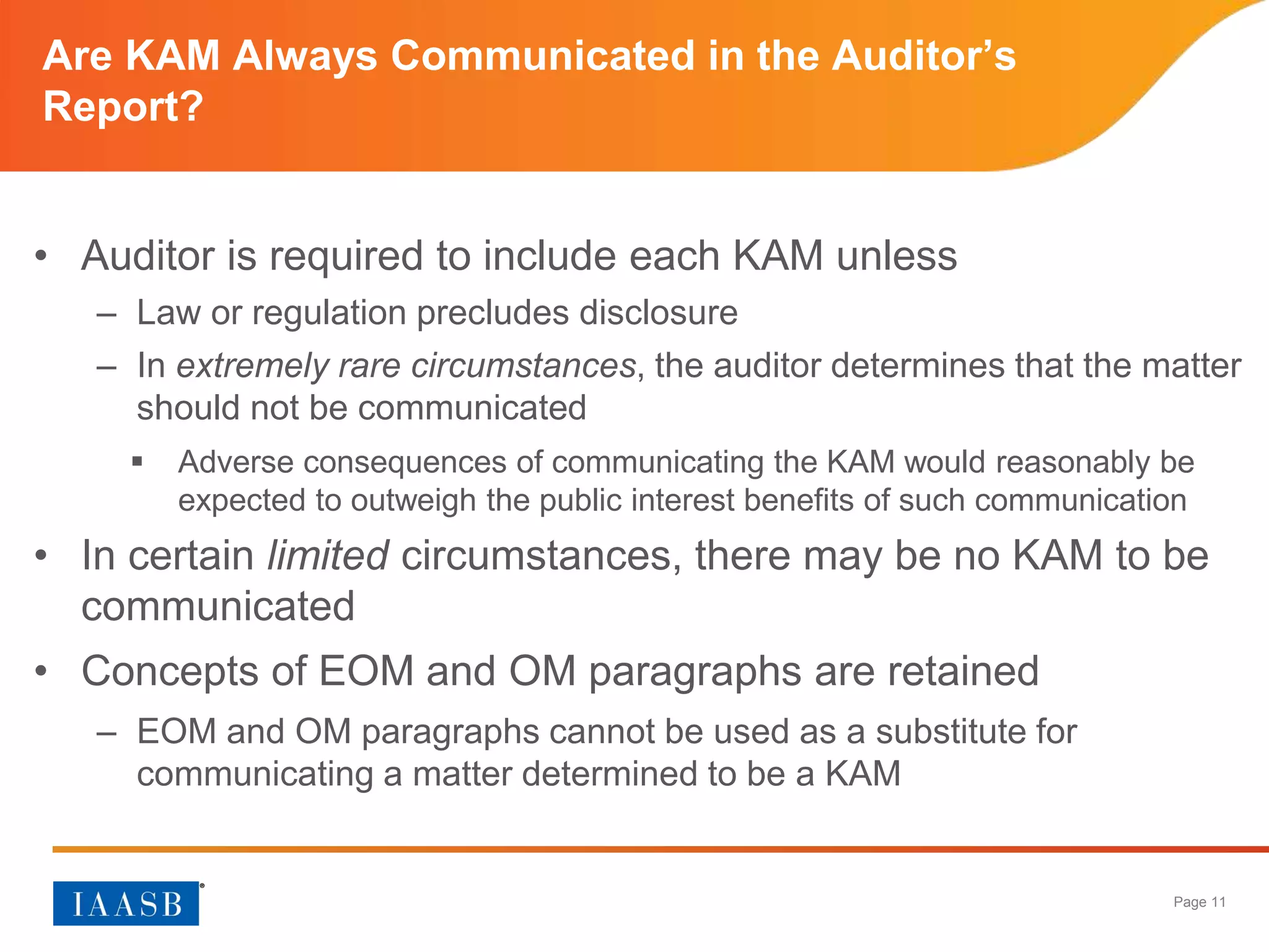 Page 11
Are KAM Always Communicated in the Auditor’s
Report?
• Auditor is required to include each KAM unless
– Law or regulation precludes disclosure
– In extremely rare circumstances, the auditor determines that the matter
should not be communicated
 Adverse consequences of communicating the KAM would reasonably be
expected to outweigh the public interest benefits of such communication
• In certain limited circumstances, there may be no KAM to be
communicated
• Concepts of EOM and OM paragraphs are retained
– EOM and OM paragraphs cannot be used as a substitute for
communicating a matter determined to be a KAM
 