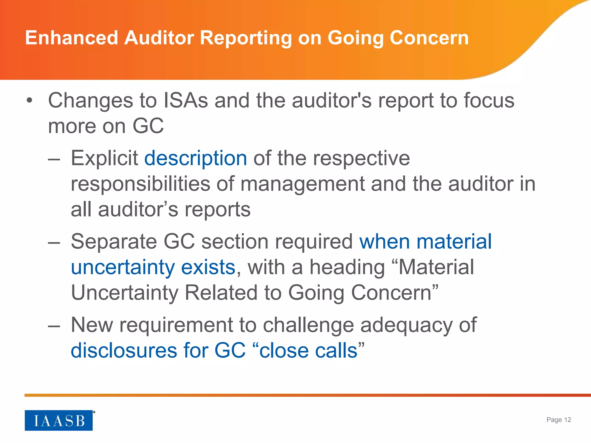 Page 12
Enhanced Auditor Reporting on Going Concern
• Changes to ISAs and the auditor's report to focus
more on GC
– Explicit description of the respective
responsibilities of management and the auditor in
all auditor’s reports
– Separate GC section required when material
uncertainty exists, with a heading “Material
Uncertainty Related to Going Concern”
– New requirement to challenge adequacy of
disclosures for GC “close calls”
 