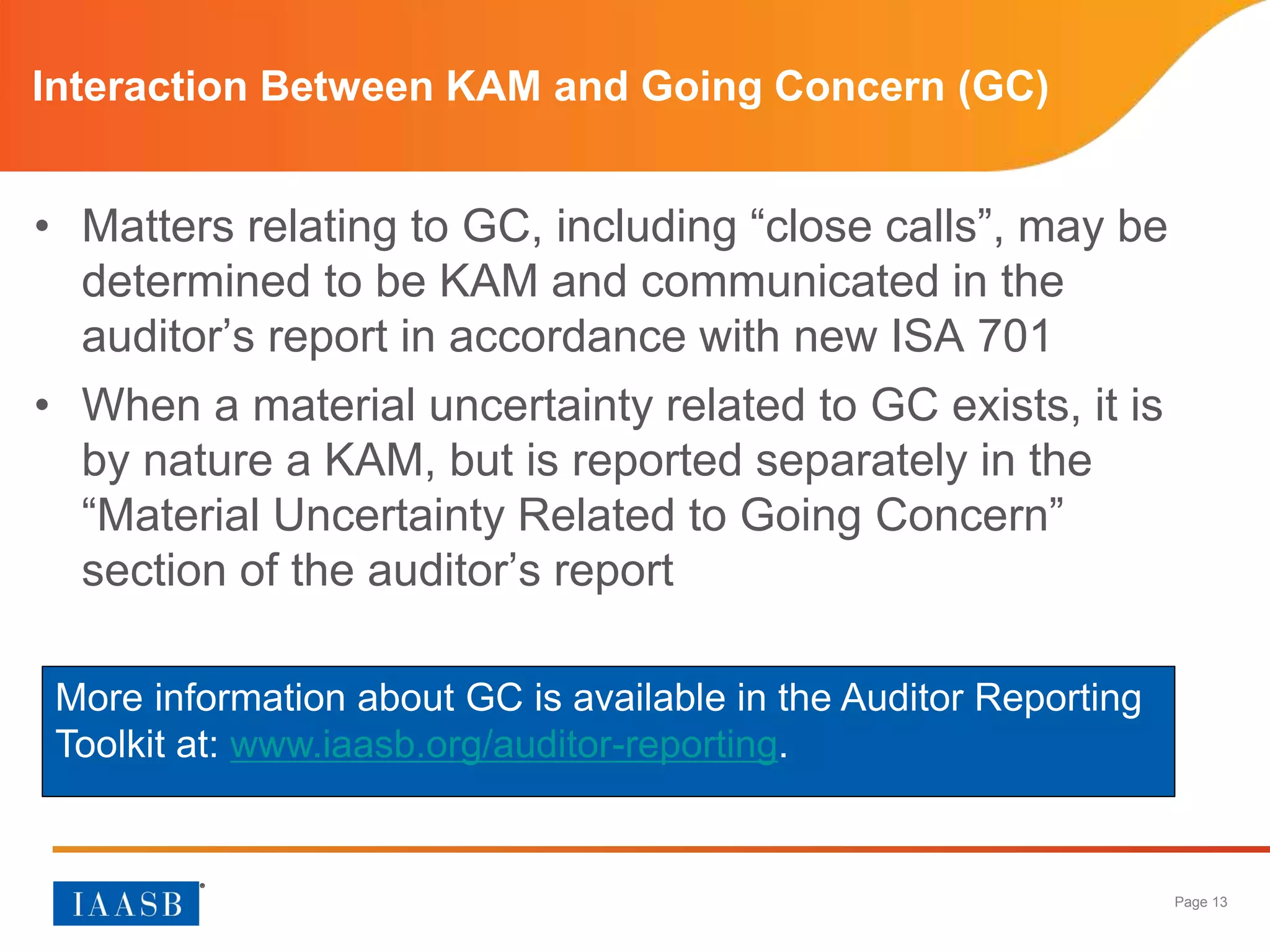 Page 13
Interaction Between KAM and Going Concern (GC)
• Matters relating to GC, including “close calls”, may be
determined to be KAM and communicated in the
auditor’s report in accordance with new ISA 701
• When a material uncertainty related to GC exists, it is
by nature a KAM, but is reported separately in the
“Material Uncertainty Related to Going Concern”
section of the auditor’s report
More information about GC is available in the Auditor Reporting
Toolkit at: www.iaasb.org/auditor-reporting.
 