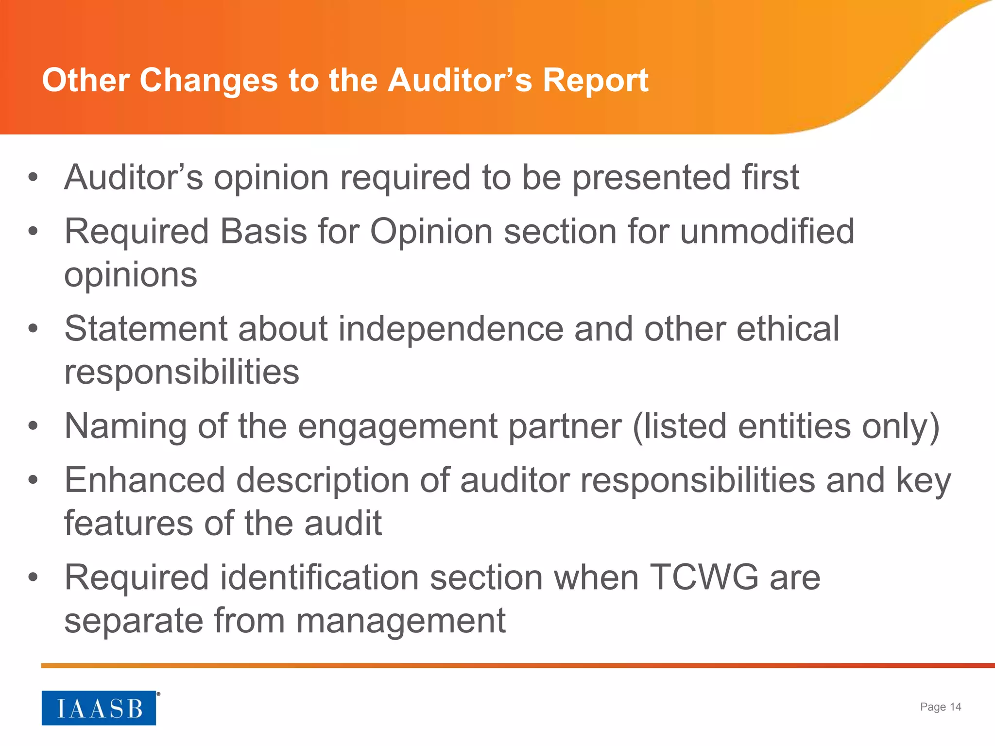 Page 14
Other Changes to the Auditor’s Report
• Auditor’s opinion required to be presented first
• Required Basis for Opinion section for unmodified
opinions
• Statement about independence and other ethical
responsibilities
• Naming of the engagement partner (listed entities only)
• Enhanced description of auditor responsibilities and key
features of the audit
• Required identification section when TCWG are
separate from management
 