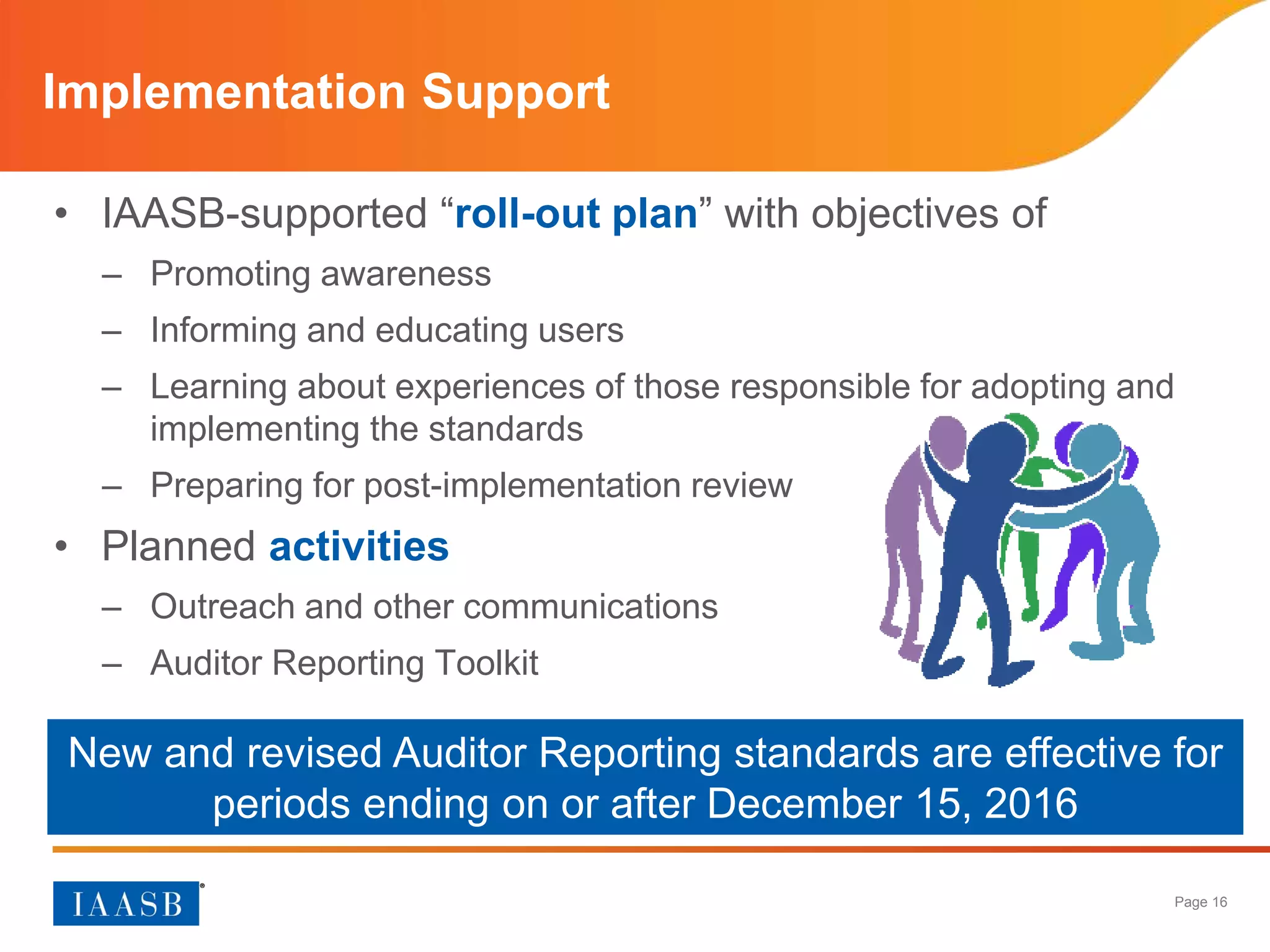 Page 16
• IAASB-supported “roll-out plan” with objectives of
– Promoting awareness
– Informing and educating users
– Learning about experiences of those responsible for adopting and
implementing the standards
– Preparing for post-implementation review
• Planned activities
– Outreach and other communications
– Auditor Reporting Toolkit
Implementation Support
New and revised Auditor Reporting standards are effective for
periods ending on or after December 15, 2016
 