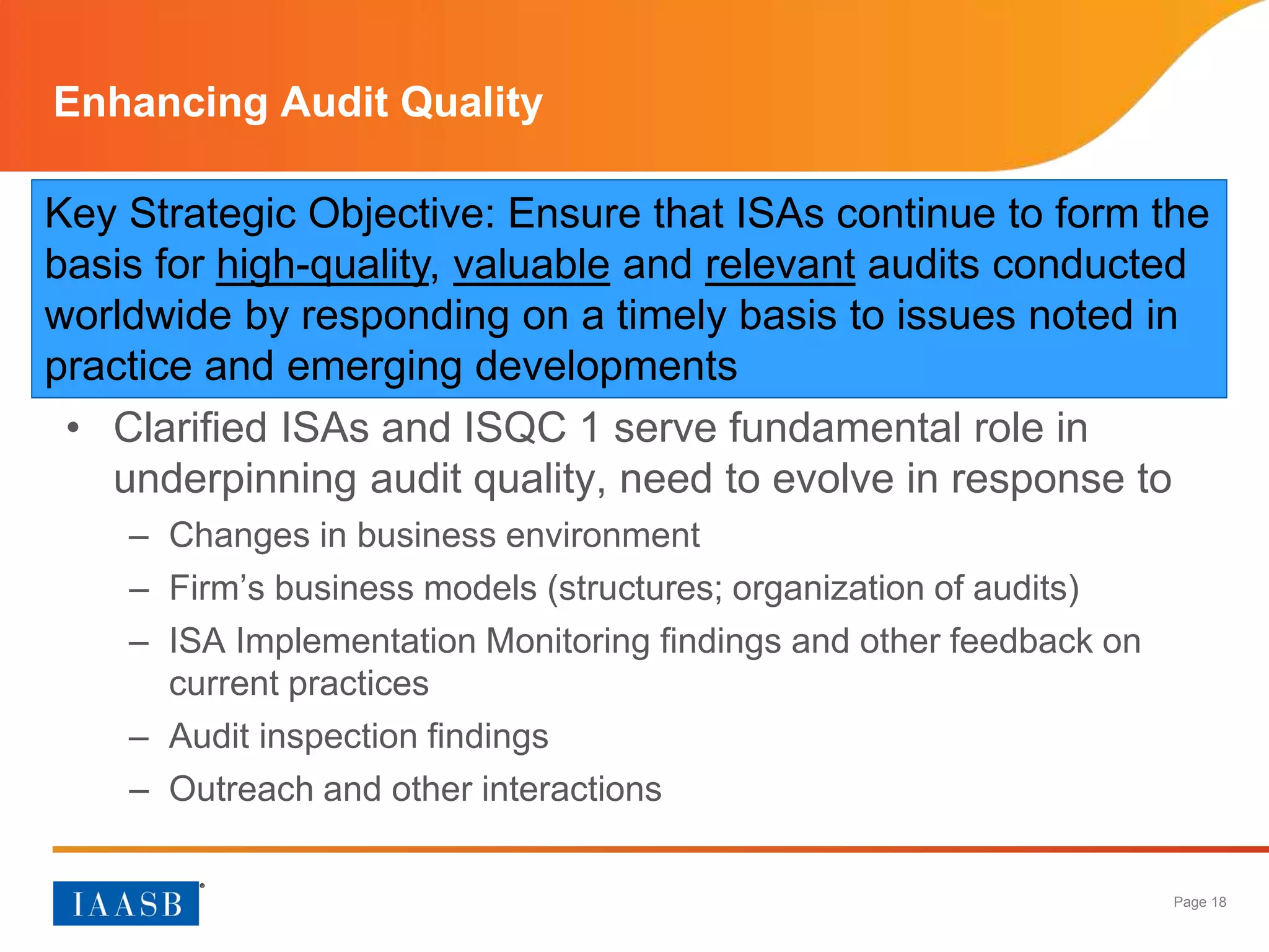Page 18
Enhancing Audit Quality
• Clarified ISAs and ISQC 1 serve fundamental role in
underpinning audit quality, need to evolve in response to
– Changes in business environment
– Firm’s business models (structures; organization of audits)
– ISA Implementation Monitoring findings and other feedback on
current practices
– Audit inspection findings
– Outreach and other interactions
Key Strategic Objective: Ensure that ISAs continue to form the
basis for high-quality, valuable and relevant audits conducted
worldwide by responding on a timely basis to issues noted in
practice and emerging developments
 