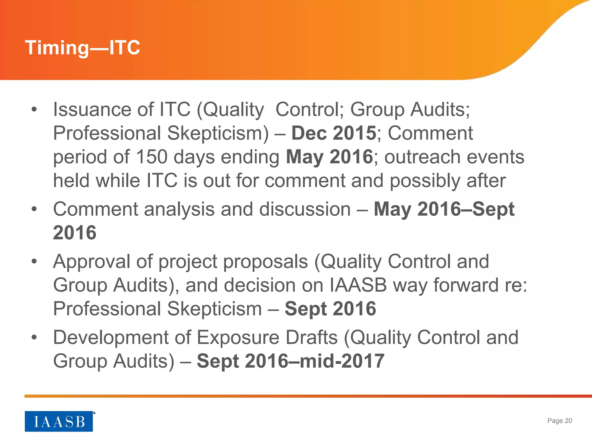 Page 20
Timing―ITC
• Issuance of ITC (Quality Control; Group Audits;
Professional Skepticism) – Dec 2015; Comment
period of 150 days ending May 2016; outreach events
held while ITC is out for comment and possibly after
• Comment analysis and discussion – May 2016–Sept
2016
• Approval of project proposals (Quality Control and
Group Audits), and decision on IAASB way forward re:
Professional Skepticism – Sept 2016
• Development of Exposure Drafts (Quality Control and
Group Audits) – Sept 2016–mid-2017
 