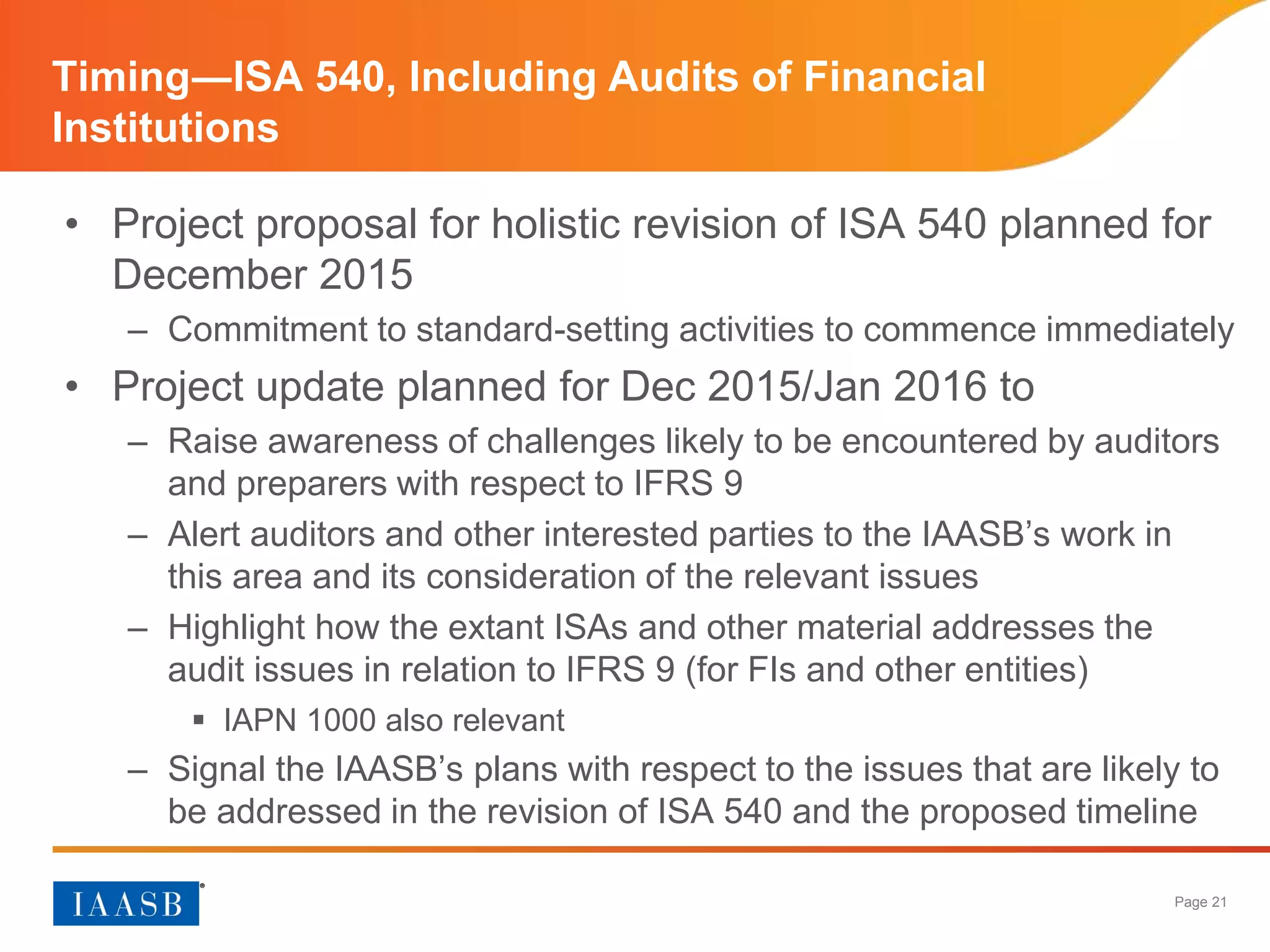 Page 21
• Project proposal for holistic revision of ISA 540 planned for
December 2015
– Commitment to standard-setting activities to commence immediately
• Project update planned for Dec 2015/Jan 2016 to
– Raise awareness of challenges likely to be encountered by auditors
and preparers with respect to IFRS 9
– Alert auditors and other interested parties to the IAASB’s work in
this area and its consideration of the relevant issues
– Highlight how the extant ISAs and other material addresses the
audit issues in relation to IFRS 9 (for FIs and other entities)
 IAPN 1000 also relevant
– Signal the IAASB’s plans with respect to the issues that are likely to
be addressed in the revision of ISA 540 and the proposed timeline
Timing―ISA 540, Including Audits of Financial
Institutions
 