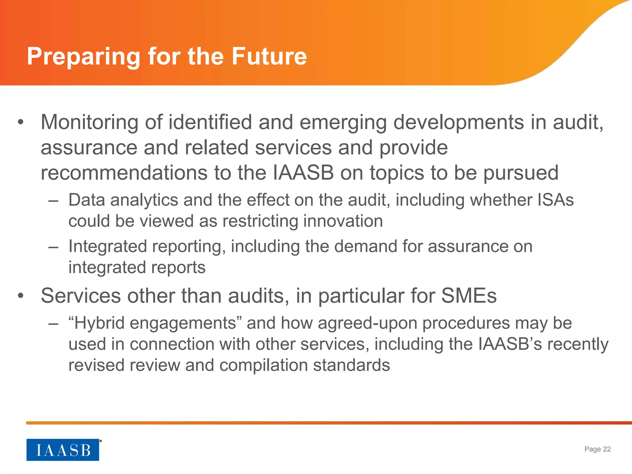Page 22
• Monitoring of identified and emerging developments in audit,
assurance and related services and provide
recommendations to the IAASB on topics to be pursued
– Data analytics and the effect on the audit, including whether ISAs
could be viewed as restricting innovation
– Integrated reporting, including the demand for assurance on
integrated reports
• Services other than audits, in particular for SMEs
– “Hybrid engagements” and how agreed-upon procedures may be
used in connection with other services, including the IAASB’s recently
revised review and compilation standards
Preparing for the Future
 