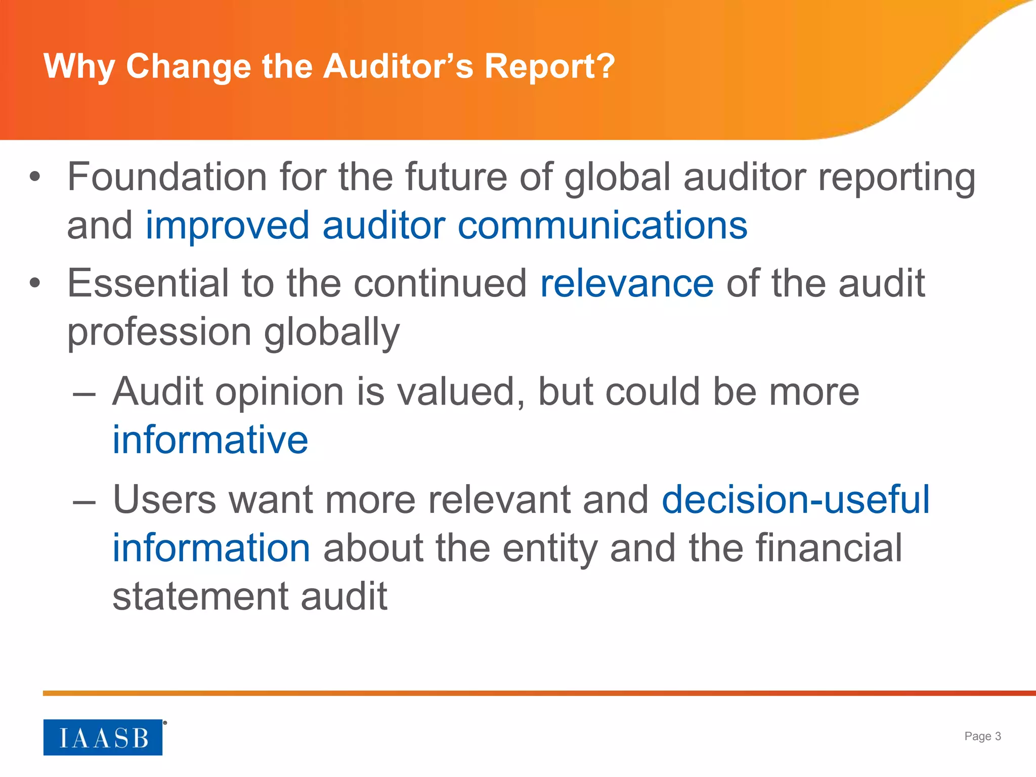 Page 3
Why Change the Auditor’s Report?
• Foundation for the future of global auditor reporting
and improved auditor communications
• Essential to the continued relevance of the audit
profession globally
– Audit opinion is valued, but could be more
informative
– Users want more relevant and decision-useful
information about the entity and the financial
statement audit
 