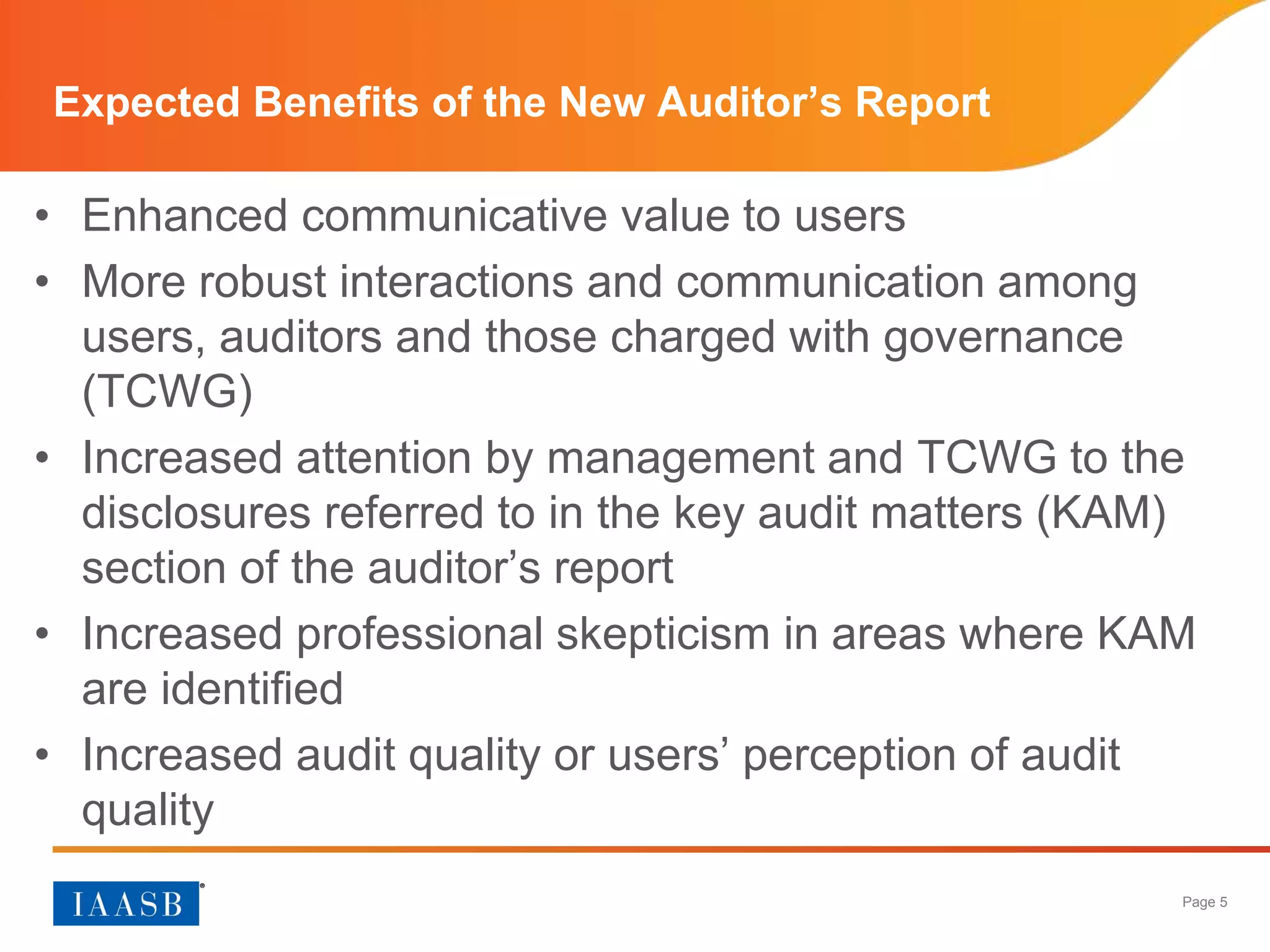 Page 5
Expected Benefits of the New Auditor’s Report
• Enhanced communicative value to users
• More robust interactions and communication among
users, auditors and those charged with governance
(TCWG)
• Increased attention by management and TCWG to the
disclosures referred to in the key audit matters (KAM)
section of the auditor’s report
• Increased professional skepticism in areas where KAM
are identified
• Increased audit quality or users’ perception of audit
quality
 