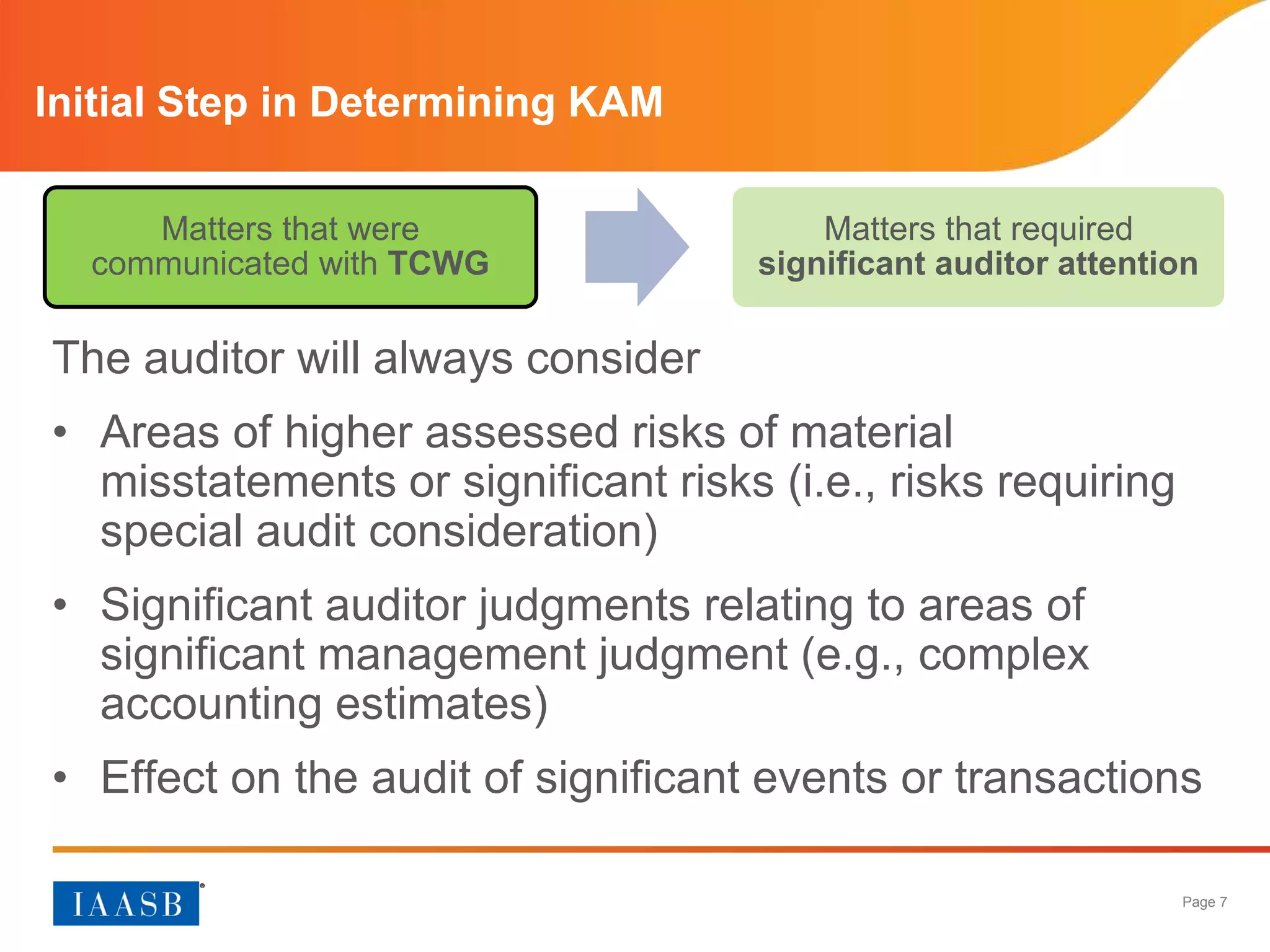 Page 7
Initial Step in Determining KAM
The auditor will always consider
• Areas of higher assessed risks of material
misstatements or significant risks (i.e., risks requiring
special audit consideration)
• Significant auditor judgments relating to areas of
significant management judgment (e.g., complex
accounting estimates)
• Effect on the audit of significant events or transactions
Matters that were
communicated with TCWG
Matters that required
significant auditor attention
 