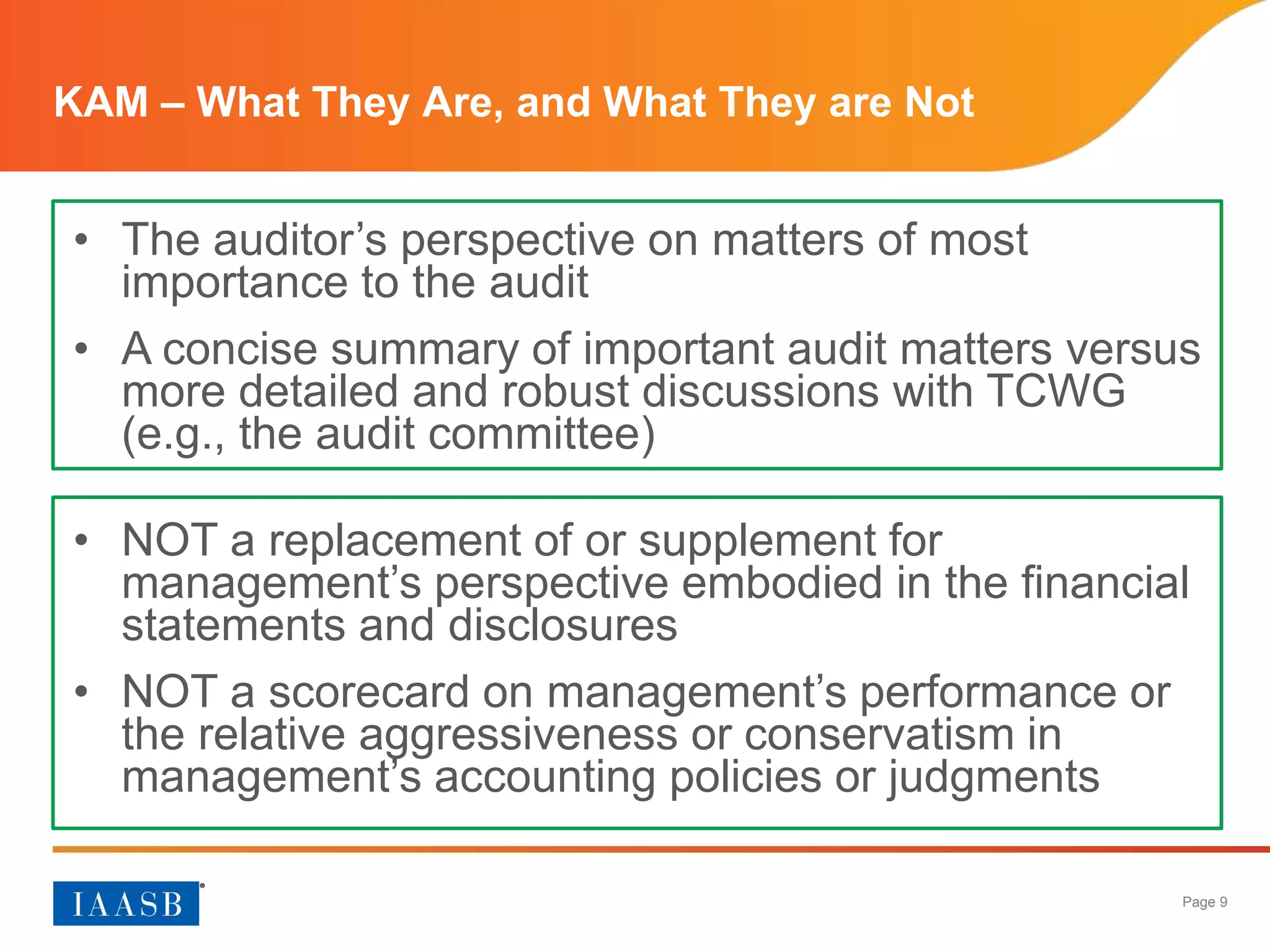 Page 9
KAM – What They Are, and What They are Not
• The auditor’s perspective on matters of most
importance to the audit
• A concise summary of important audit matters versus
more detailed and robust discussions with TCWG
(e.g., the audit committee)
• NOT a replacement of or supplement for
management’s perspective embodied in the financial
statements and disclosures
• NOT a scorecard on management’s performance or
the relative aggressiveness or conservatism in
management’s accounting policies or judgments
 