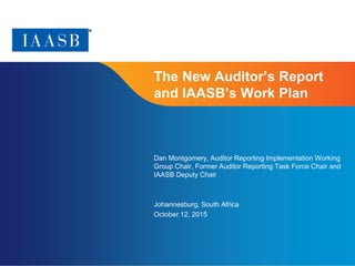 Page 1
The New Auditor’s Report
and IAASB’s Work Plan
Dan Montgomery, Auditor Reporting Implementation Working
Group Chair, Former Auditor Reporting Task Force Chair and
IAASB Deputy Chair
Johannesburg, South Africa
October 12, 2015
 
