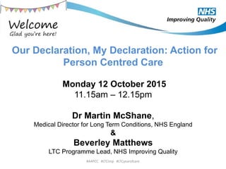 Our Declaration, My Declaration: Action for
Person Centred Care
Monday 12 October 2015
11.15am – 12.15pm
Dr Martin McShane,
Medical Director for Long Term Conditions, NHS England
&
Beverley Matthews
LTC Programme Lead, NHS Improving Quality
#A4PCC #LTCimp #LTCyearofcare
 