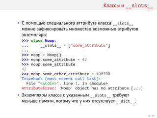 Классы и __slots__
• С помощью специального аттрибута класса __slots__
можно зафиксировать множество возможных атрибутов
экземпляра:
>>> class Noop:
... __slots__ = ["some_attribute"]
...
>>> noop = Noop()
>>> noop.some_attribute = 42
>>> noop.some_attribute
42
>>> noop.some_other_attribute = 100500
Traceback (most recent call last):
File "<stdin>", line 1, in <module>
AttributeError: 'Noop' object has no attribute [...]
• Экземпляры класса с указанным __slots__ требуют
меньше памяти, потому что у них отсутствует __dict__.
8 / 35
 