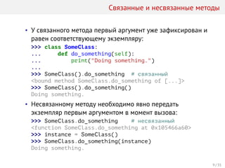 Связанные и несвязанные методы
• У связанного метода первый аргумент уже зафиксирован и
равен соответствующему экземпляру:
>>> class SomeClass:
... def do_something(self):
... print("Doing something.")
...
>>> SomeClass().do_something # связанный
<bound method SomeClass.do_something of [...]>
>>> SomeClass().do_something()
Doing something.
• Несвязанному методу необходимо явно передать
экземпляр первым аргументом в момент вызова:
>>> SomeClass.do_something # несвязанный
<function SomeClass.do_something at 0x105466a60>
>>> instance = SomeClass()
>>> SomeClass.do_something(instance)
Doing something.
9 / 35
 