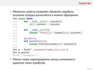 Свойства
• Механизм свойств позволяет объявлять атрибуты,
значение которых вычисляется в момент обращения:
>>> class Path:
... def __init__(self, current):
... self.current = current
...
... def __repr__(self):
... return "Path({})".format(self.current)
...
... @property
... def parent(self):
... return Path(dirname(self.current))
...
>>> p = Path("./examples/some_file.txt")
>>> p.parent
Path('./examples')
• Можно также переопределить логику изменения и
удаления таких атрибутов.
10 / 35
 