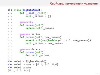 Свойства, изменение и удаление
>>> class BigDataModel:
... def __init__(self):
... self._params = []
...
... @property
... def params(self):
... return self._params
...
... @params.setter
... def params(self, new_params):
... assert all(map(lambda p: p > 0, new_params))
... self._params = new_params
...
... @params.deleter
... def params(self):
... del self._params
...
>>> model = BigDataModel()
>>> model.params = [0.1, 0.5, 0.4]
>>> model.params
[0.1, 0.5, 0.4]
11 / 35
 