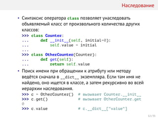 Наследование
• Синтаксис оператора class позволяет унаследовать
объявляемый класс от произвольного количества других
классов:
>>> class Counter:
... def __init__(self, initial=0):
... self.value = initial
...
>>> class OtherCounter(Counter):
... def get(self):
... return self.value
• Поиск имени при обращении к атрибуту или методу
ведётся сначала в __dict__ экземпляра. Если там имя не
найдено, оно ищется в классе, а затем рекурсивно во всей
иерархии наследования.
>>> c = OtherCounter() # вызывает Counter.__init__
>>> c.get() # вызывает OtherCounter.get
0
>>> c.value # c.__dict__["value"]
12 / 35
 