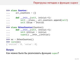 Перегрузка методов и функция super
>>> class Counter:
... all_counters = []
...
... def __init__(self, initial=0):
... self.__class__.all_counters.append(self)
... self.value = initial
...
>>> class OtherCounter(Counter):
... def __init__(self, initial=0):
... self.initial = initial
... super().__init__(initial)
...
>>> oc = OtherCounter()
>>> vars(oc)
{'initial': 0, 'value': 0}
Вопрос
Как можно было бы реализовать функцию super?
13 / 35
 