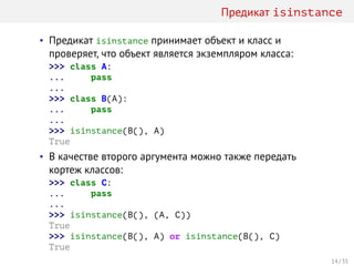 Предикат isinstance
• Предикат isinstance принимает объект и класс и
проверяет, что объект является экземпляром класса:
>>> class A:
... pass
...
>>> class B(A):
... pass
...
>>> isinstance(B(), A)
True
• В качестве второго аргумента можно также передать
кортеж классов:
>>> class C:
... pass
...
>>> isinstance(B(), (A, C))
True
>>> isinstance(B(), A) or isinstance(B(), C)
True
14 / 35
 