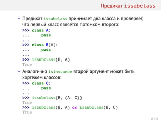 Предикат issubclass
• Предикат issubclass принимает два класса и проверяет,
что первый класс является потомком второго:
>>> class A:
... pass
...
>>> class B(A):
... pass
...
>>> issubclass(B, A)
True
• Аналогично isinstance второй аргумент может быть
кортежем классов:
>>> class C:
... pass
...
>>> issubclass(B, (A, C))
True
>>> issubclass(B, A) or issubclass(B, C)
True
15 / 35
 