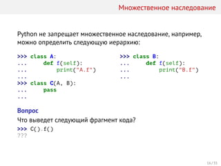 Множественное наследование
Python не запрещает множественное наследование, например,
можно определить следующую иерархию:
>>> class A:
... def f(self):
... print("A.f")
...
>>> class C(A, B):
... pass
...
>>> class B:
... def f(self):
... print("B.f")
...
Вопрос
Что выведет следующий фрагмент кода?
>>> C().f()
???
16 / 35
 
