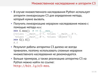 Множественное наследование и алгоритм C3
• В случае множественного наследования Python использует
алгоритм линеаризации C3 для определения метода,
который нужно вызвать.
• Получить линеаризацию иерархии наследования можно с
помощью метода mro:
>>> C.mro() # == C.__mro__
[<class '__main__.C'>, <class '__main__.A'>,
<class '__main__.B'>, <class 'object'>]
>>> C().f()
A.f
• Результат работы алгоритма C3 далеко не всегда
тривиален, поэтому использовать сложные иерархии
множественого наследования не рекомендуется.
• Больше примеров, а также реализацию алгоритма C3 на
Python можно найти по ссылке:
http://bit.ly/c3-mro.
17 / 35
 