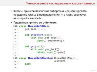 Множественное наследование и классы-примеси
• Классы-примеси позволяют выборочно модифицировать
поведение класса в предположении, что класс реализует
некоторый интерфейс.
• Продолжая пример со счётчиком:
>>> class ThreadSafeMixin:
... get_lock = ...
...
... def increment(self):
... with self.get_lock():
... super().increment()
...
... def get(self):
... with self.get_lock():
... return super().get()
...
>>> class ThreadSafeCounter(ThreadSafeMixin,
... Counter):
... pass
...
18 / 35
 
