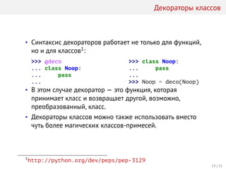 Декораторы классов
• Синтаксис декораторов работает не только для функций,
но и для классов1:
>>> @deco
... class Noop:
... pass
...
>>> class Noop:
... pass
...
>>> Noop = deco(Noop)
• В этом случае декоратор — это функция, которая
принимает класс и возвращает другой, возможно,
преобразованный, класс.
• Декораторы классов можно также использовать вместо
чуть более магических классов-примесей.
1
http://python.org/dev/peps/pep-3129
19 / 35
 