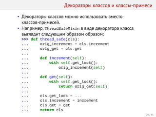 Декораторы классов и классы-примеси
• Декораторы классов можно использовать вместо
классов-примесей.
• Например, ThreadSafeMixin в виде декоратора класса
выглядит следующим образом образом:
>>> def thread_safe(cls):
... orig_increment = cls.increment
... orig_get = cls.get
...
... def increment(self):
... with self.get_lock():
... orig_increment(self)
...
... def get(self):
... with self.get_lock():
... return orig_get(self)
...
... cls.get_lock = ...
... cls.increment = increment
... cls.get = get
... return cls
20 / 35
 