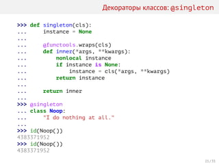 Декораторы классов: @singleton
>>> def singleton(cls):
... instance = None
...
... @functools.wraps(cls)
... def inner(*args, **kwargs):
... nonlocal instance
... if instance is None:
... instance = cls(*args, **kwargs)
... return instance
...
... return inner
...
>>> @singleton
... class Noop:
... "I do nothing at all."
...
>>> id(Noop())
4383371952
>>> id(Noop())
4383371952
21 / 35
 