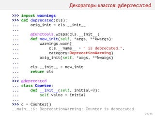 Декораторы классов: @deprecated
>>> import warnings
>>> def deprecated(cls):
... orig_init = cls.__init__
...
... @functools.wraps(cls.__init__)
... def new_init(self, *args, **kwargs):
... warnings.warn(
... cls.__name__ + " is deprecated.",
... category=DeprecationWarning)
... orig_init(self, *args, **kwargs)
...
... cls.__init__ = new_init
... return cls
...
>>> @deprecated
... class Counter:
... def __init__(self, initial=0):
... self.value = initial
...
>>> c = Counter()
__main__:6: DeprecationWarning: Counter is deprecated.
22 / 35
 