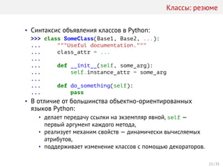Классы: резюме
• Синтаксис объявления классов в Python:
>>> class SomeClass(Base1, Base2, ...):
... """Useful documentation."""
... class_attr = ...
...
... def __init__(self, some_arg):
... self.instance_attr = some_arg
...
... def do_something(self):
... pass
• В отличие от большинства объектно-ориентированных
языков Python:
• делает передачу ссылки на экземпляр явной, self —
первый аргумент каждого метода,
• реализует механим свойств — динамически вычисляемых
атрибутов,
• поддерживает изменение классов с помощью декораторов.
23 / 35
 