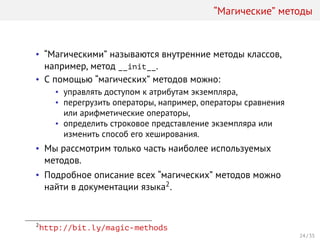 “Магические” методы
• “Магическими” называются внутренние методы классов,
например, метод __init__.
• С помощью “магических” методов можно:
• управлять доступом к атрибутам экземпляра,
• перегрузить операторы, например, операторы сравнения
или арифметические операторы,
• определить строковое представление экземпляра или
изменить способ его хеширования.
• Мы рассмотрим только часть наиболее используемых
методов.
• Подробное описание всех “магических” методов можно
найти в документации языка2.
2
http://bit.ly/magic-methods
24 / 35
 
