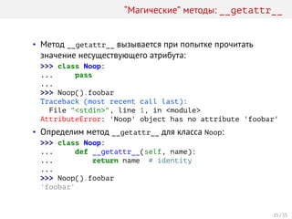 “Магические” методы: __getattr__
• Метод __getattr__ вызывается при попытке прочитать
значение несуществующего атрибута:
>>> class Noop:
... pass
...
>>> Noop().foobar
Traceback (most recent call last):
File "<stdin>", line 1, in <module>
AttributeError: 'Noop' object has no attribute 'foobar'
• Определим метод __getattr__ для класса Noop:
>>> class Noop:
... def __getattr__(self, name):
... return name # identity
...
>>> Noop().foobar
'foobar'
25 / 35
 