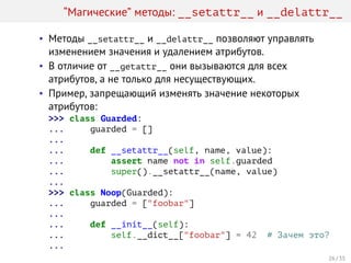 “Магические” методы: __setattr__ и __delattr__
• Методы __setattr__ и __delattr__ позволяют управлять
изменением значения и удалением атрибутов.
• В отличие от __getattr__ они вызываются для всех
атрибутов, а не только для несуществующих.
• Пример, запрещающий изменять значение некоторых
атрибутов:
>>> class Guarded:
... guarded = []
...
... def __setattr__(self, name, value):
... assert name not in self.guarded
... super().__setattr__(name, value)
...
>>> class Noop(Guarded):
... guarded = ["foobar"]
...
... def __init__(self):
... self.__dict__["foobar"] = 42 # Зачем это?
...
26 / 35
 