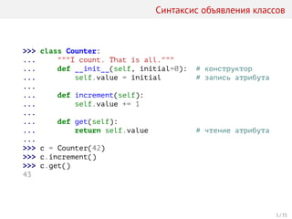 Синтаксис объявления классов
>>> class Counter:
... """I count. That is all."""
... def __init__(self, initial=0): # конструктор
... self.value = initial # запись атрибута
...
... def increment(self):
... self.value += 1
...
... def get(self):
... return self.value # чтение атрибута
...
>>> c = Counter(42)
>>> c.increment()
>>> c.get()
43
1 / 35
 