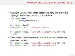 Функции getattr, setattr и delattr
• Функция getattr позволяет безопасно получить значение
атрибута экземпляра класса по его имени:
>>> class Noop:
... some_attribute = 42
...
>>> noop = Noop()
>>> getattr(noop, "some_attribute")
42
>>> getattr(noop, "some_other_attribute", 100500)
100500
• Комплементарные функции setattr и delattr добавляют
и удаляют атрибут:
>>> setattr(noop, "some_other_attribute", 100500)
>>> delattr(noop, "some_other_attribute")
27 / 35
 