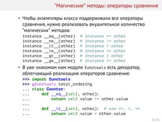 “Магические” методы: операторы сравнения
• Чтобы экземпляры класса поддерживали все операторы
сравнения, нужно реализовать внушительное количество
“магических” методов:
instance.__eq__(other) # instance == other
instance.__ne__(other) # instance != other
instance.__lt__(other) # instance < other
instance.__le__(other) # instance <= other
instance.__gt__(other) # instance > other
instance.__ge__(other) # instance >= other
• В уже знакомом нам модуле functools есть декоратор,
облегчающий реализацию операторов сравнения:
>>> import functools
>>> @functools.total_ordering
... class Counter:
... def __eq__(self, other):
... return self.value == other.value
...
... def __lt__(self, other): # или <=, >, >=
... return self.value < other.value
28 / 35
 