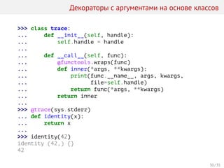 Декораторы с аргументами на основе классов
>>> class trace:
... def __init__(self, handle):
... self.handle = handle
...
... def __call__(self, func):
... @functools.wraps(func)
... def inner(*args, **kwargs):
... print(func.__name__, args, kwargs,
... file=self.handle)
... return func(*args, **kwargs)
... return inner
...
>>> @trace(sys.stderr)
... def identity(x):
... return x
...
>>> identity(42)
identity (42,) {}
42
30 / 35
 