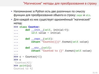 “Магические” методы для преобразования в строку
• Напоминание: в Python есть две различных по смыслу
функции для преобразования объекта в строку: repr и str.
• Для каждой из них существует одноимённый “магический”
метод:
>>> class Counter:
... def __init__(self, initial=0):
... self.value = initial
...
... def __repr__(self):
... return "Counter({})".format(self.value)
...
... def __str__(self):
... return "Counted to {}".format(self.value)
...
>>> c = Counter(42)
>>> c
'Counter(42)'
>>> print(c)
Counted to 42
31 / 35
 