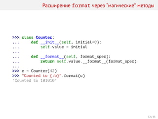 Расширение format через “магические” методы
>>> class Counter:
... def __init__(self, initial=0):
... self.value = initial
...
... def __format__(self, format_spec):
... return self.value.__format__(format_spec)
...
>>> c = Counter(42)
>>> "Counted to {:b}".format(c)
'Counted to 101010'
32 / 35
 