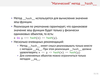 “Магический” метод __hash__
• Метод __hash__ используется для вычисления значения
хеш-функции.
• Реализация по умолчанию гарантирует, что одинаковое
значение хеш функции будет только у физически
одинаковых объектов, то есть:
x is y <=> hash(x) == hash(y).
• Несколько очевидных рекомендаций:
• Метод __hash__ имеет смысл реализовывать только вместе
с методом __eq__. При этом реализация __hash__ должна
удовлетворять: x == y => hash(x) == hash(y)
• Для изменяемых объектов можно ограничиться только
методом __eq__.
33 / 35
 