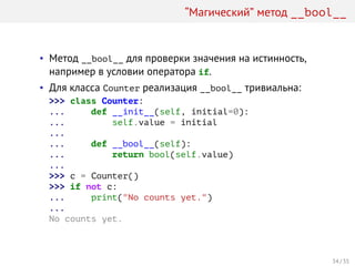 “Магический” метод __bool__
• Метод __bool__ для проверки значения на истинность,
например в условии оператора if.
• Для класса Counter реализация __bool__ тривиальна:
>>> class Counter:
... def __init__(self, initial=0):
... self.value = initial
...
... def __bool__(self):
... return bool(self.value)
...
>>> c = Counter()
>>> if not c:
... print("No counts yet.")
...
No counts yet.
34 / 35
 