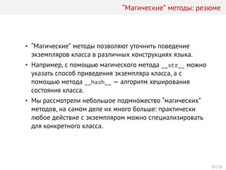 “Магические” методы: резюме
• “Магические” методы позволяют уточнить поведение
экземпляров класса в различных конструкциях языка.
• Например, с помощью магического метода __str__ можно
указать способ приведения экземпляра класса, а с
помощью метода __hash__ — алгоритм хеширования
состояния класса.
• Мы рассмотрели небольшое подмножество “магических”
методов, на самом деле их много больше: практически
любое действие с экземпляром можно специализировать
для конкретного класса.
35 / 35
 